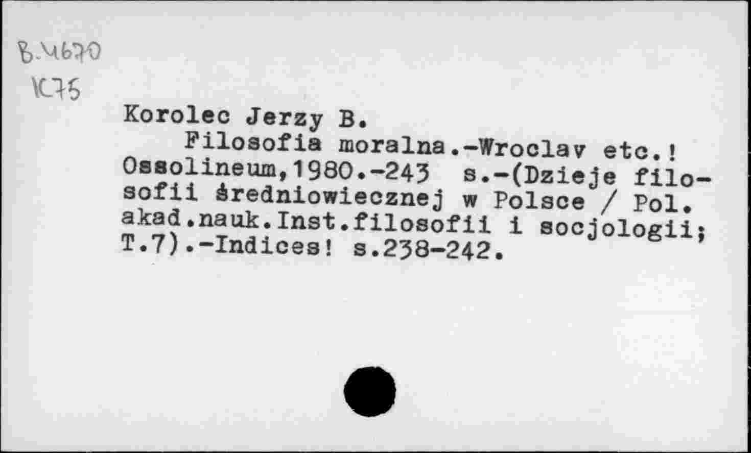 ﻿US
Korolec Jerzy В.
Filosofia moralna.-Wroclaw etc.’ Oseolineum,1980.-245 s.-(Dzieje fiio-aofii àrednlowiecznej w Polsce / Pol. akad.nauk.Inst.filosofii i socjoloßii: T.7).-Indices! s.238-242.